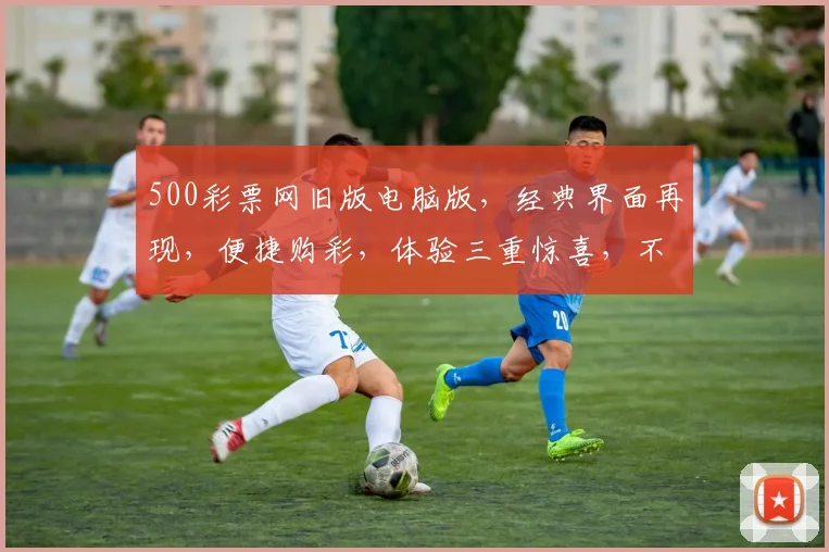 500彩票网旧版电脑版，经典界面再现，便捷购彩，体验三重惊喜，不容错过