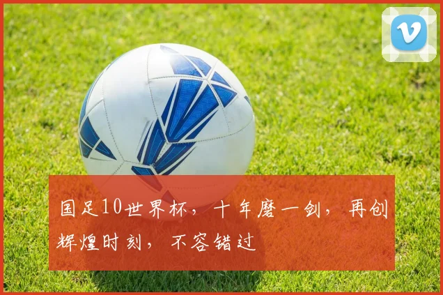 国足10世界杯，十年磨一剑，再创辉煌时刻，不容错过