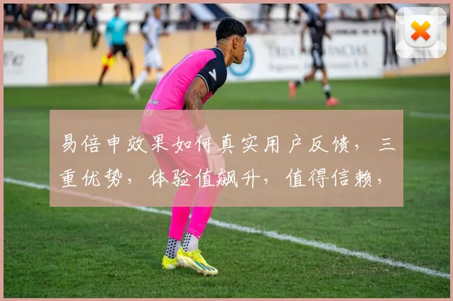 易倍申效果如何真实用户反馈，三重优势，体验值飙升，值得信赖，推荐体验
