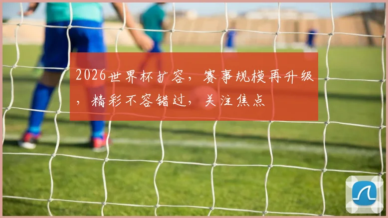 2026世界杯扩容，赛事规模再升级，精彩不容错过，关注焦点