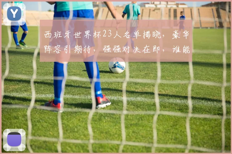 西班牙世界杯23人名单揭晓，豪华阵容引期待，强强对决在即，谁能笑到最后