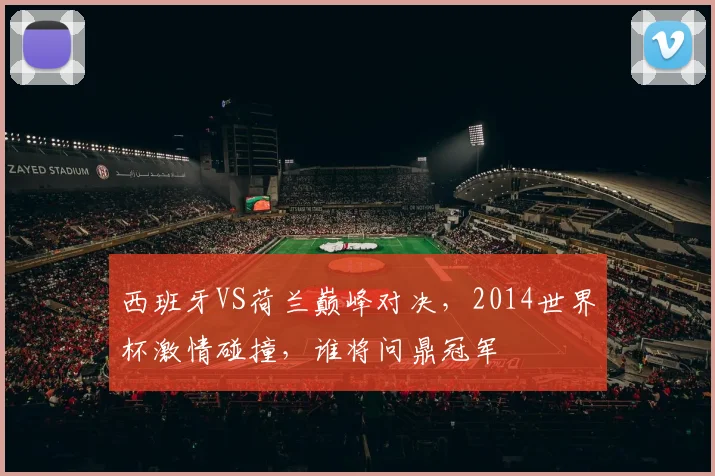 西班牙VS荷兰巅峰对决，2014世界杯激情碰撞，谁将问鼎冠军