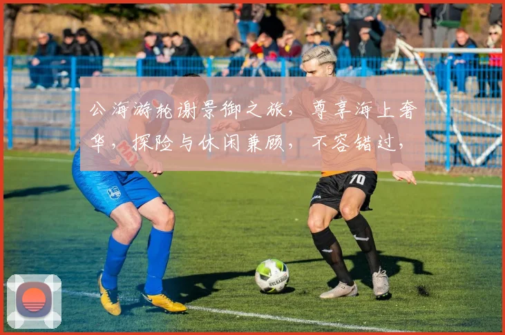 公海游轮谢景御之旅，尊享海上奢华，探险与休闲兼顾，不容错过，三重体验，一次拥有